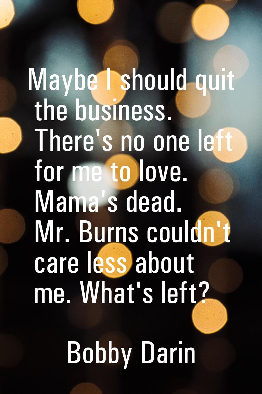Maybe I should quit the business. There's no one left for me to love. Mama's dead. Mr. Burns couldn