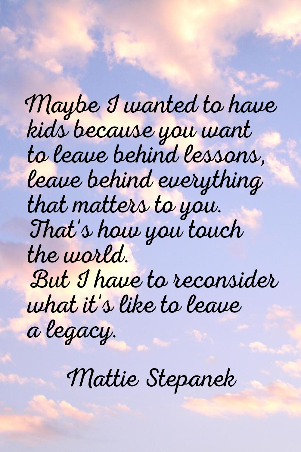 Maybe I wanted to have kids because you want to leave behind lessons, leave behind everything that 