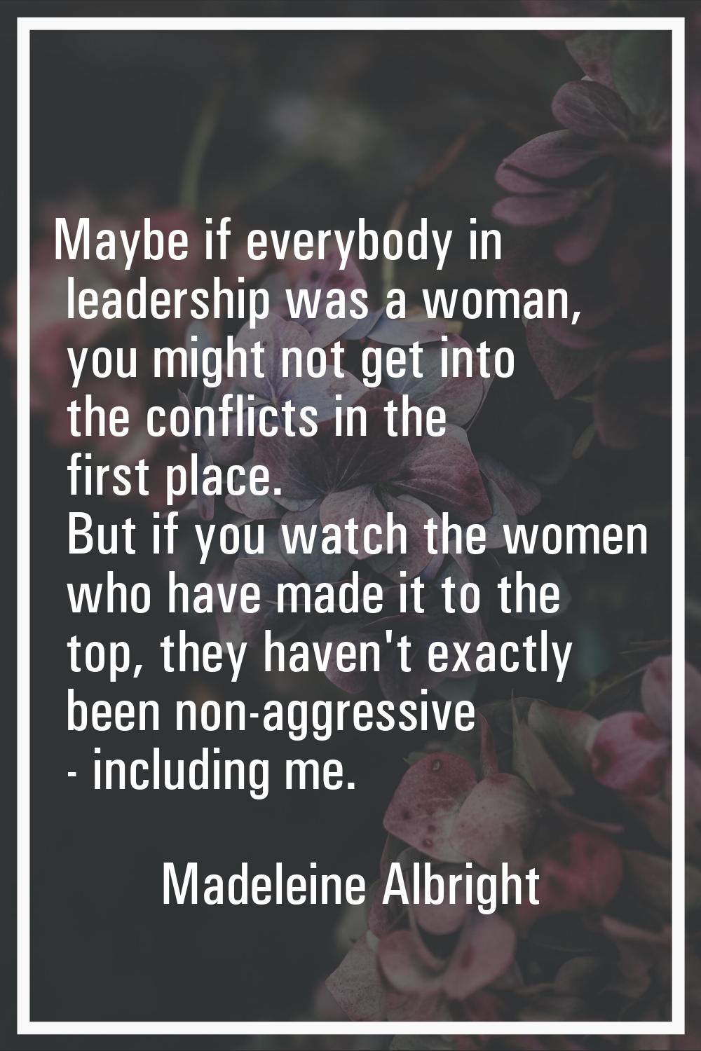 Maybe if everybody in leadership was a woman, you might not get into the conflicts in the first pla