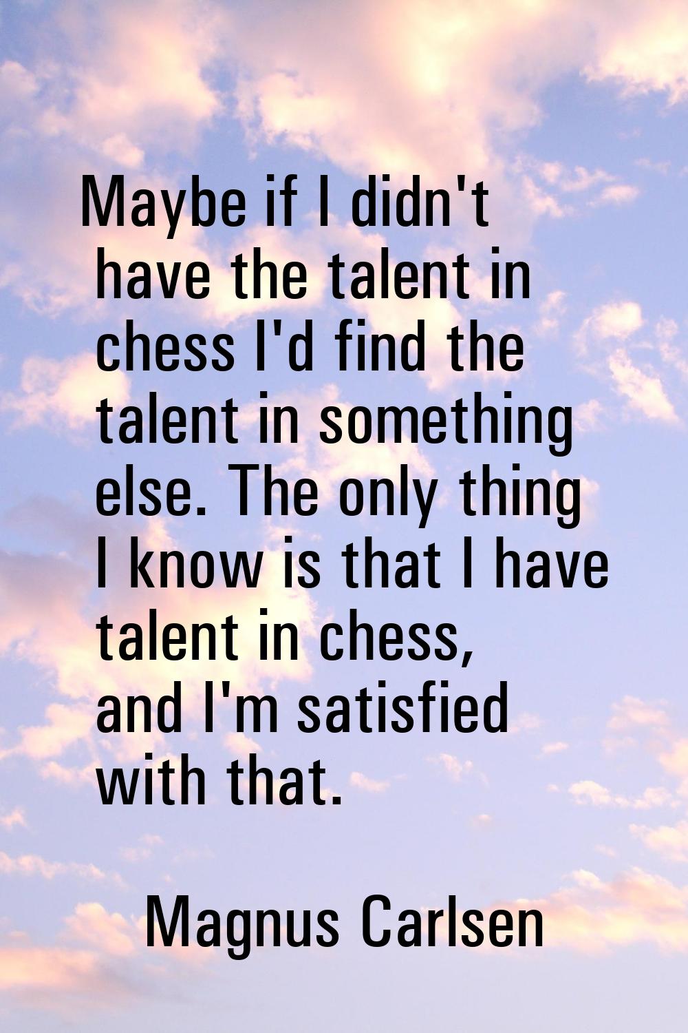 Maybe if I didn't have the talent in chess I'd find the talent in something else. The only thing I 