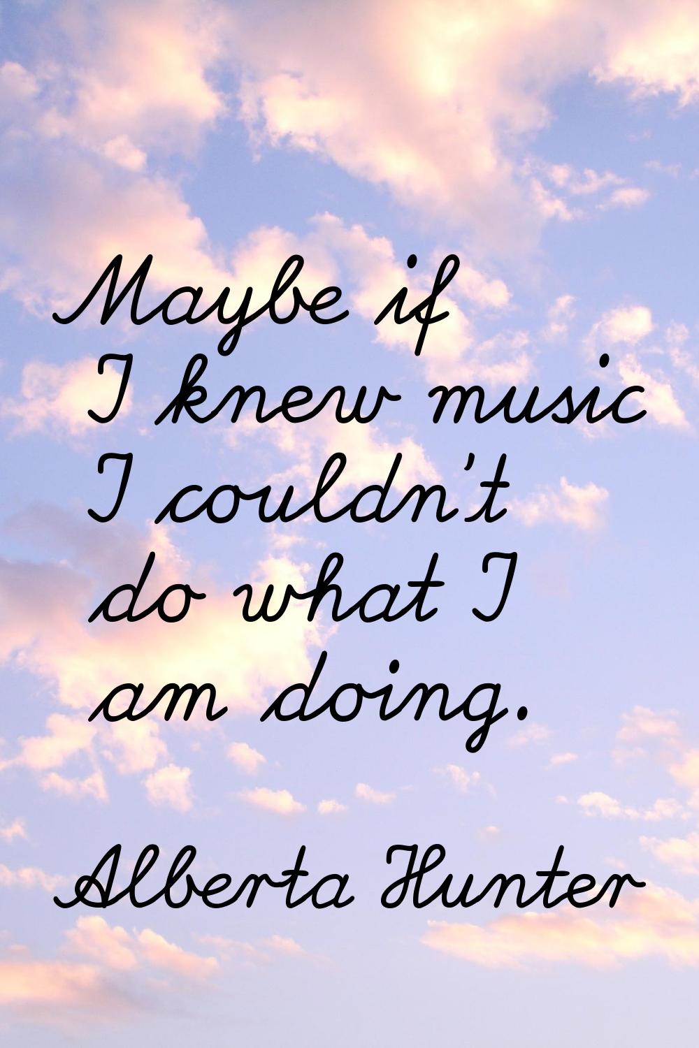 Maybe if I knew music I couldn't do what I am doing.