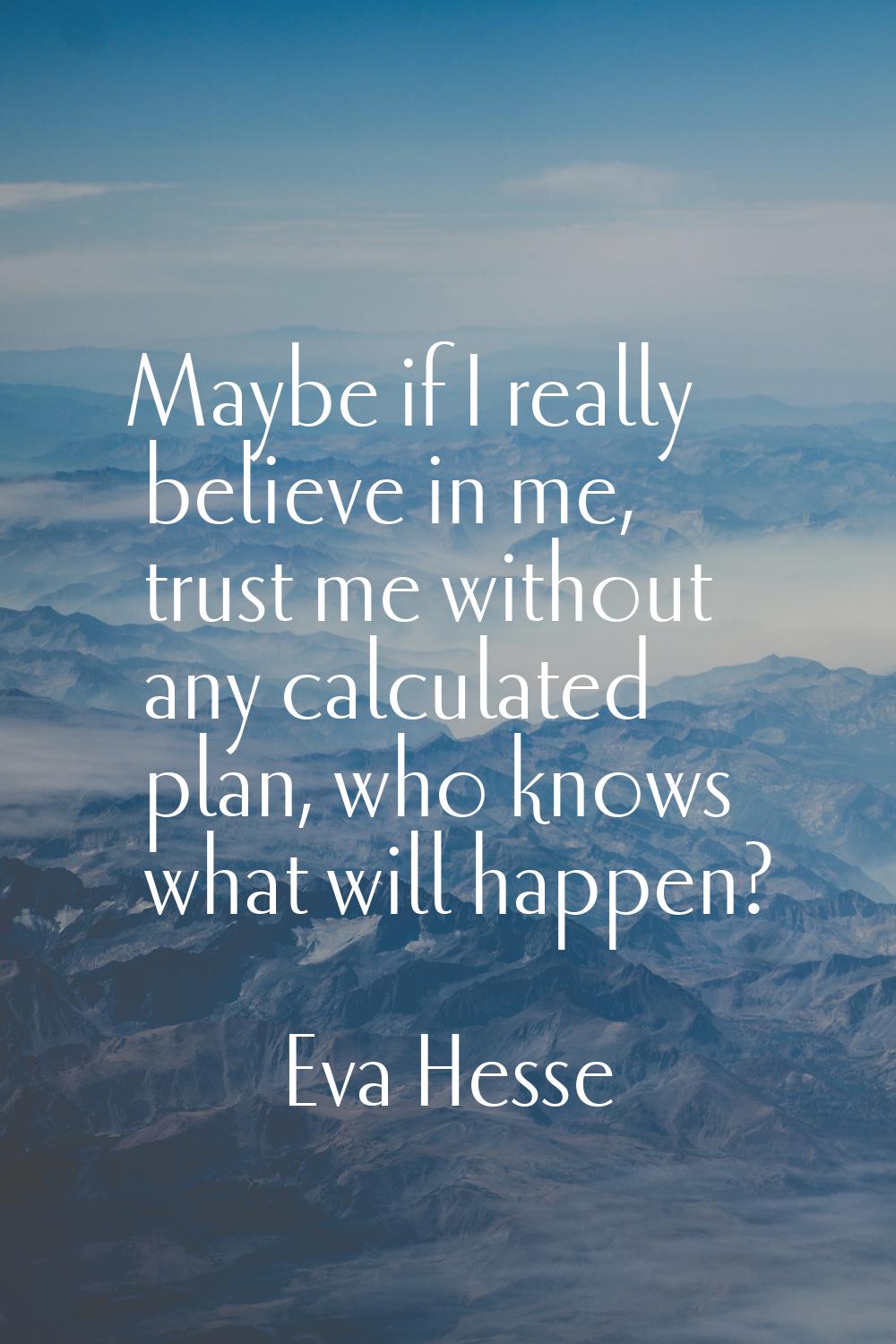 Maybe if I really believe in me, trust me without any calculated plan, who knows what will happen?