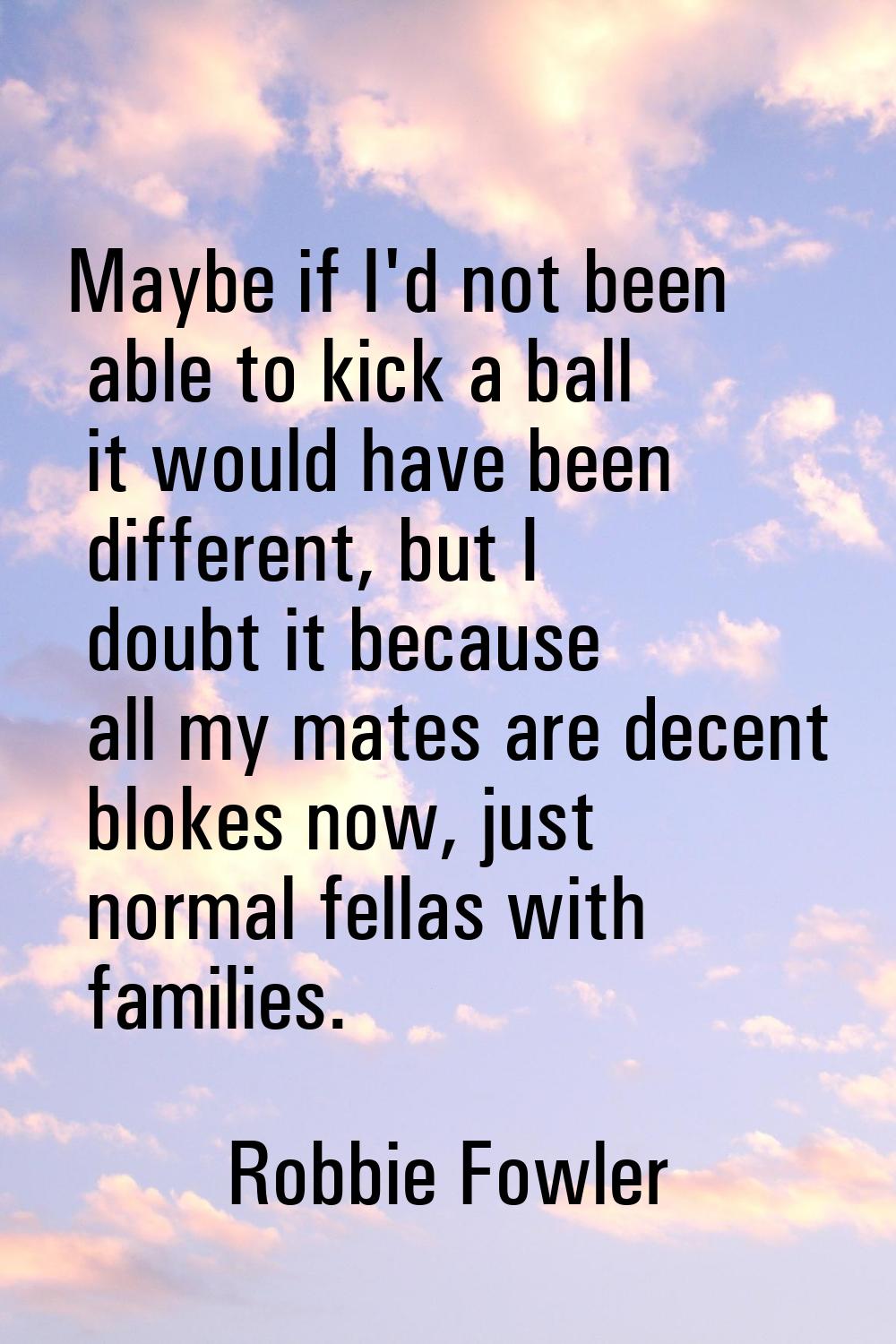 Maybe if I'd not been able to kick a ball it would have been different, but I doubt it because all 