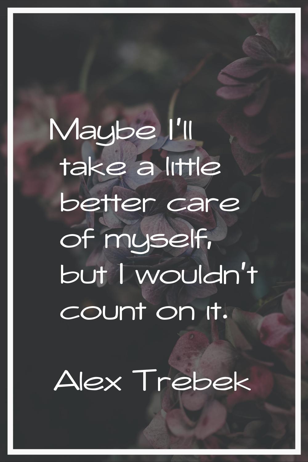 Maybe I'll take a little better care of myself, but I wouldn't count on it.