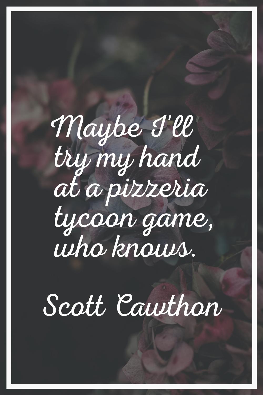 Maybe I'll try my hand at a pizzeria tycoon game, who knows.