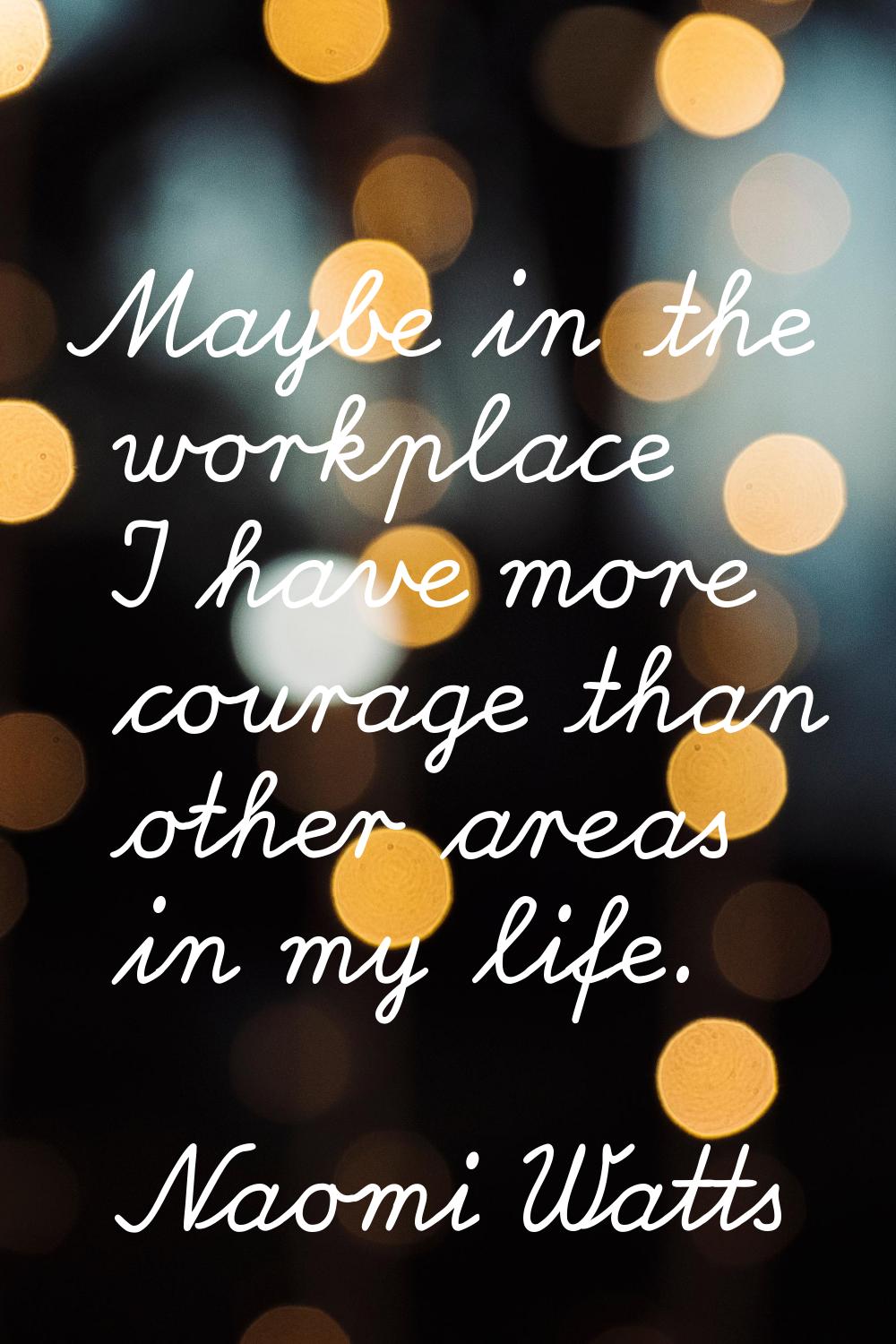 Maybe in the workplace I have more courage than other areas in my life.