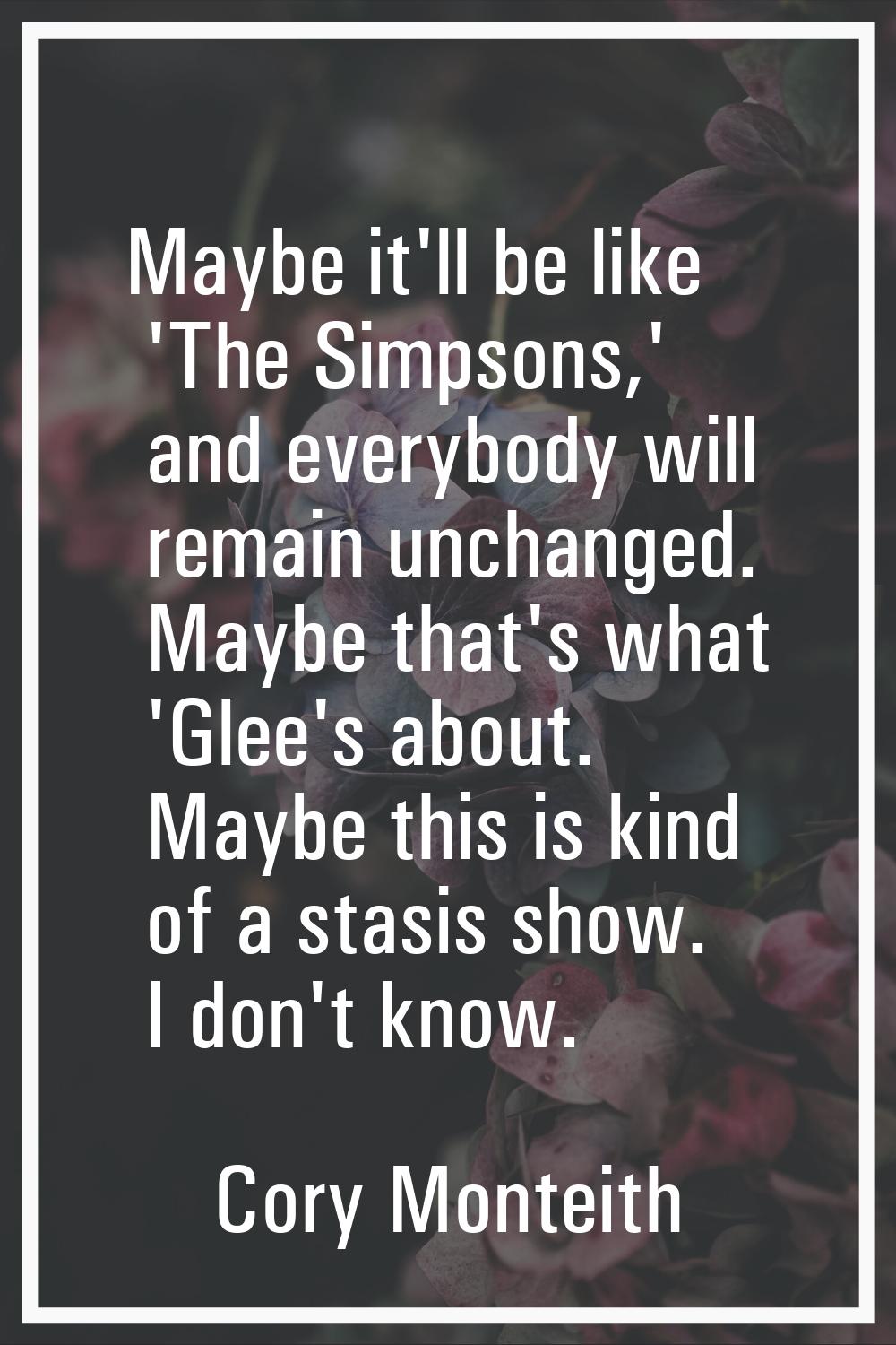 Maybe it'll be like 'The Simpsons,' and everybody will remain unchanged. Maybe that's what 'Glee's 
