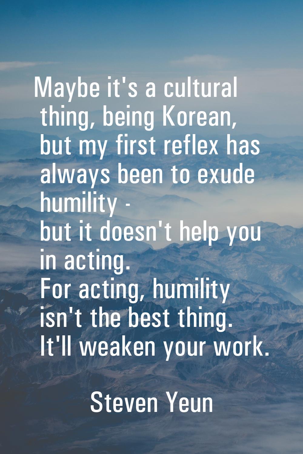 Maybe it's a cultural thing, being Korean, but my first reflex has always been to exude humility - 