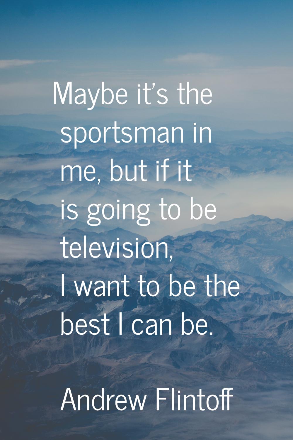 Maybe it's the sportsman in me, but if it is going to be television, I want to be the best I can be