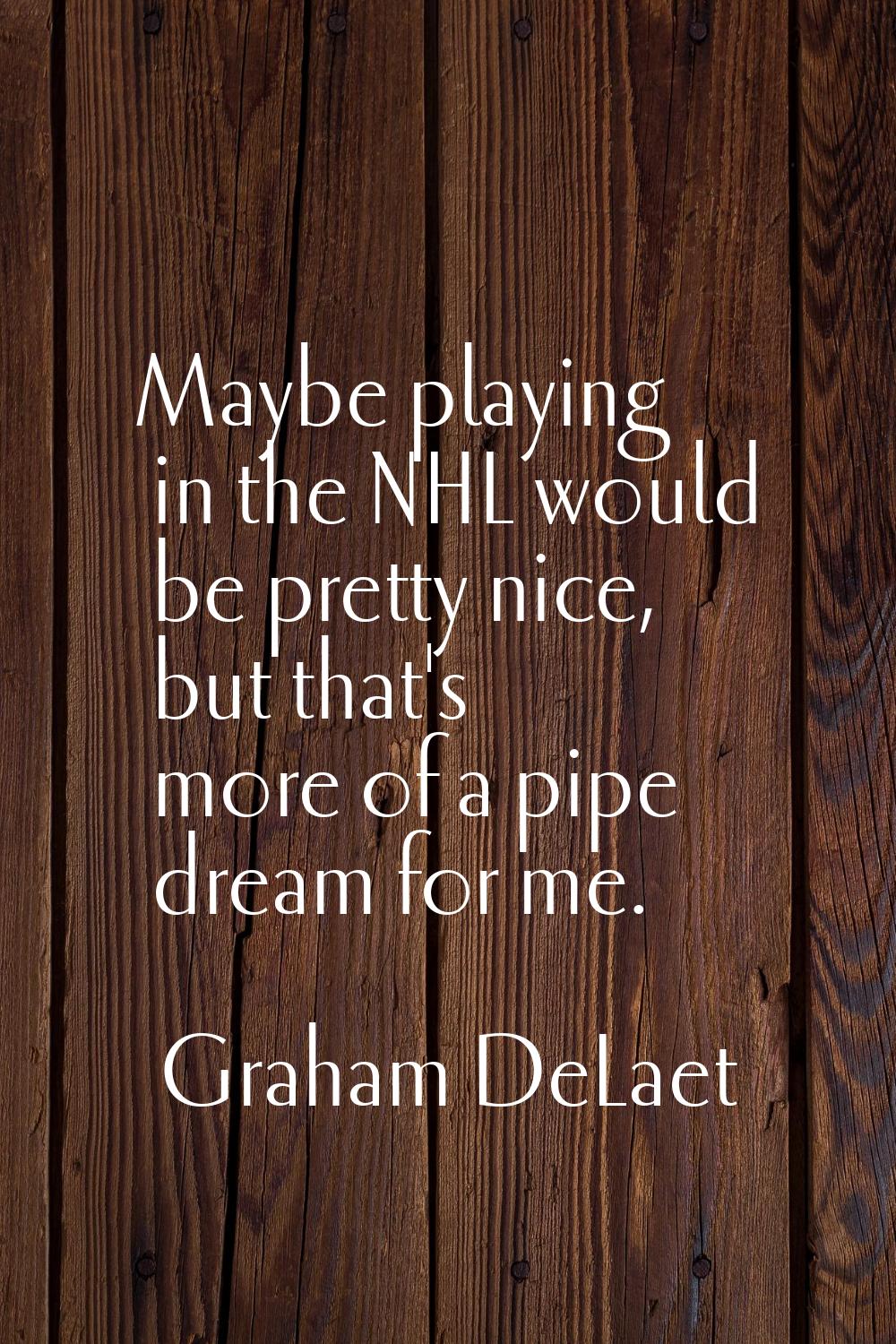 Maybe playing in the NHL would be pretty nice, but that's more of a pipe dream for me.