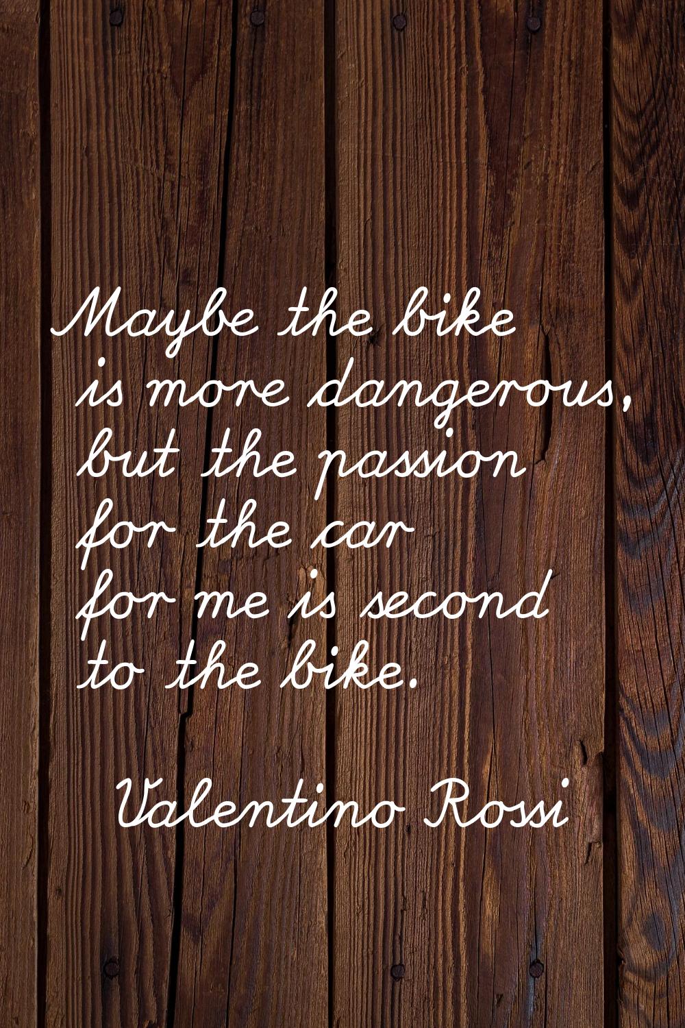 Maybe the bike is more dangerous, but the passion for the car for me is second to the bike.