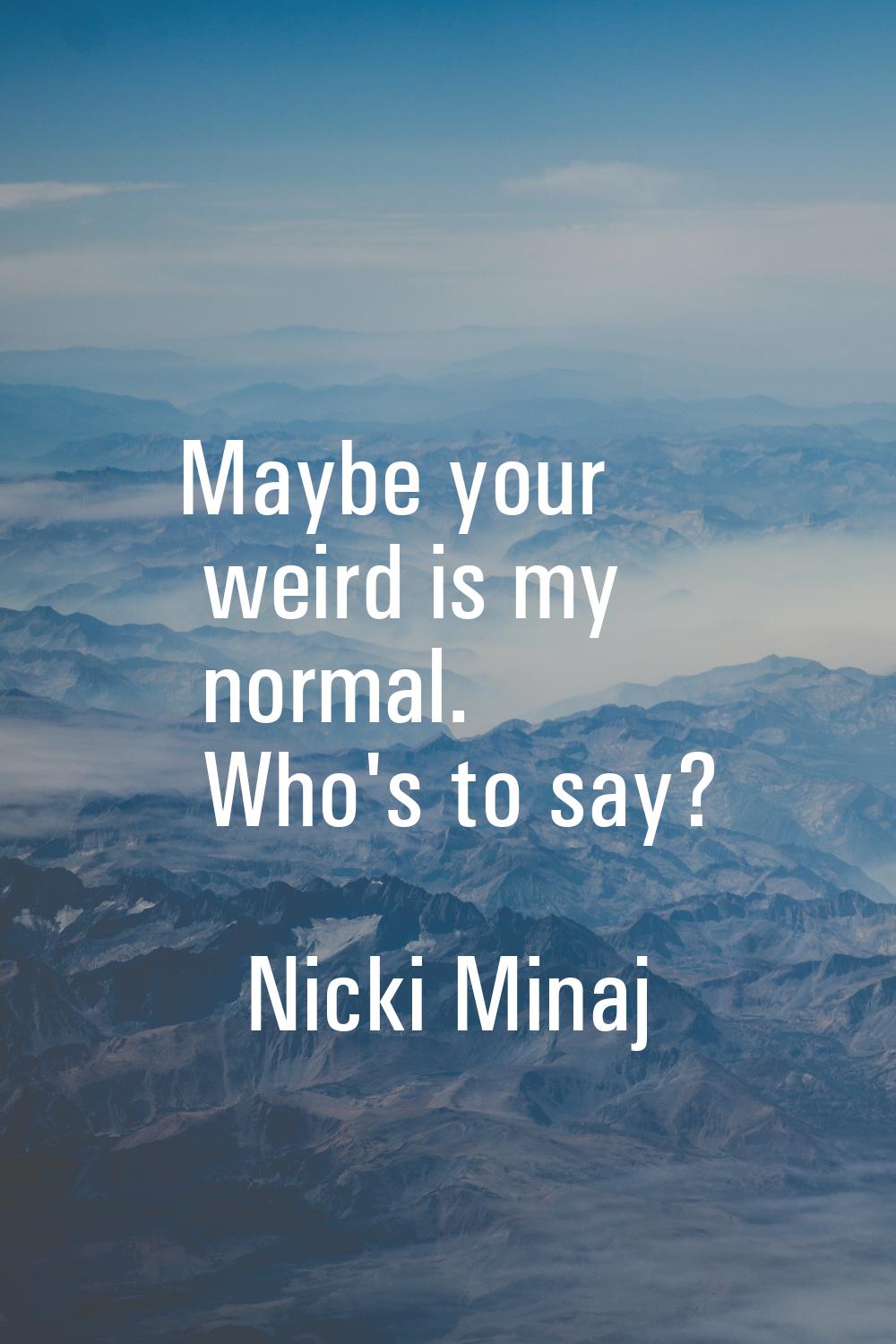 Maybe your weird is my normal. Who's to say?