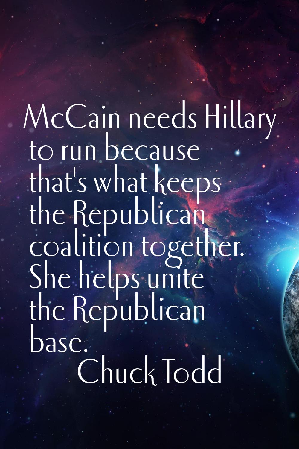 McCain needs Hillary to run because that's what keeps the Republican coalition together. She helps 