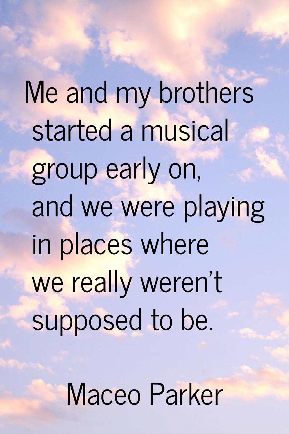 Me and my brothers started a musical group early on, and we were playing in places where we really 