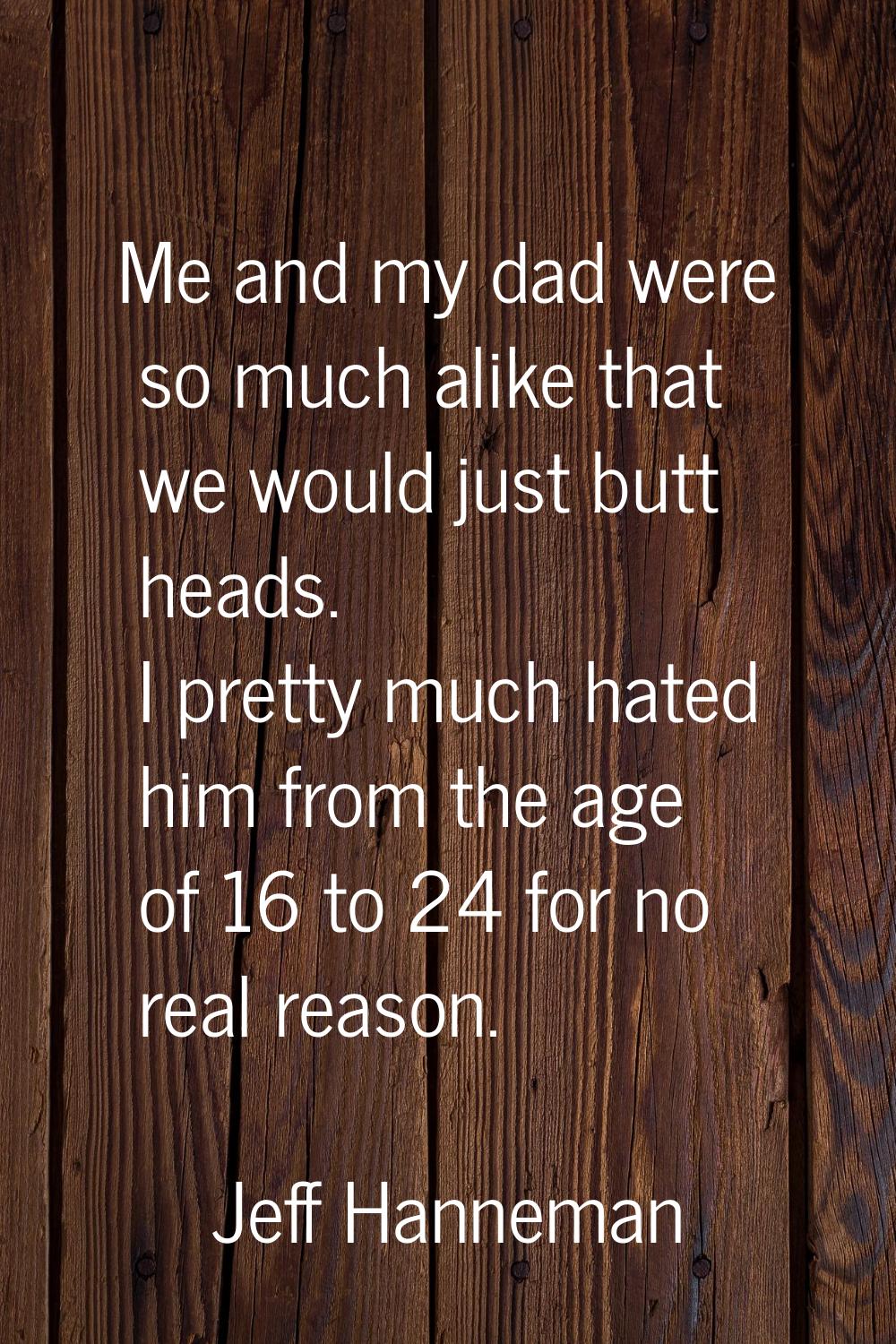 Me and my dad were so much alike that we would just butt heads. I pretty much hated him from the ag