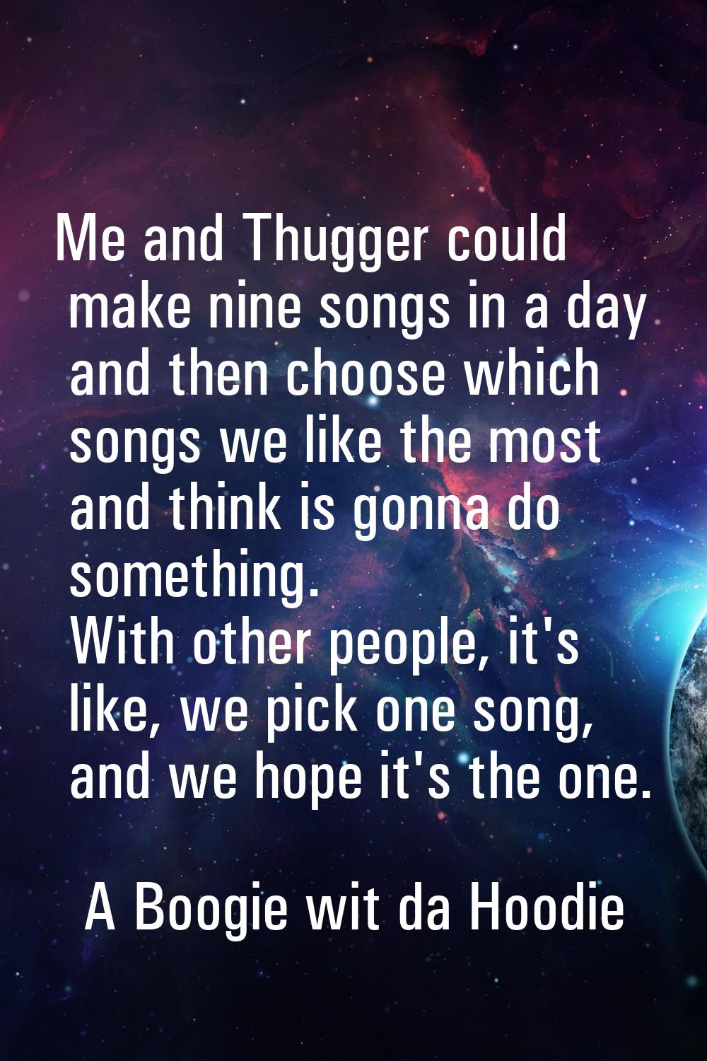 Me and Thugger could make nine songs in a day and then choose which songs we like the most and thin