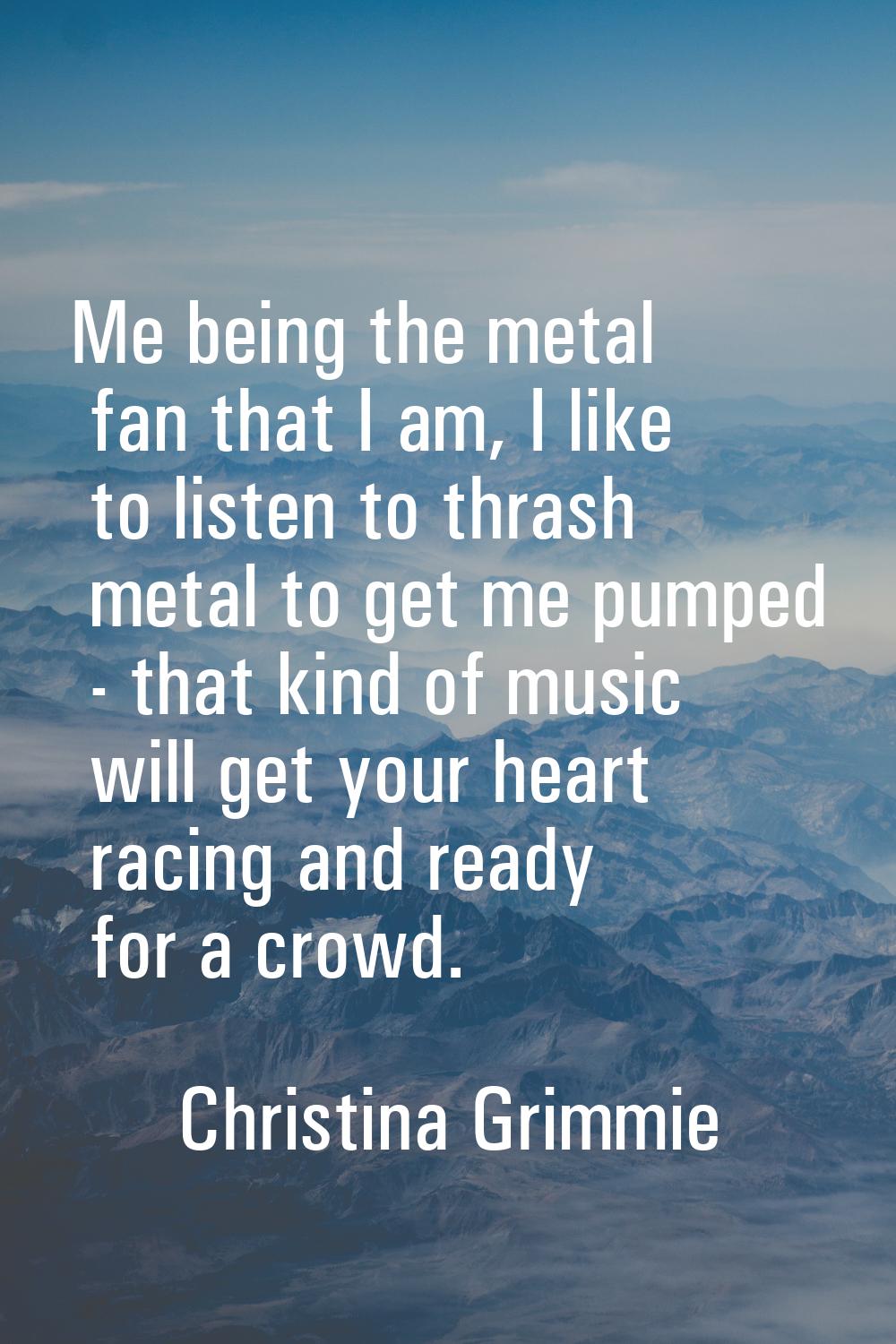 Me being the metal fan that I am, I like to listen to thrash metal to get me pumped - that kind of 