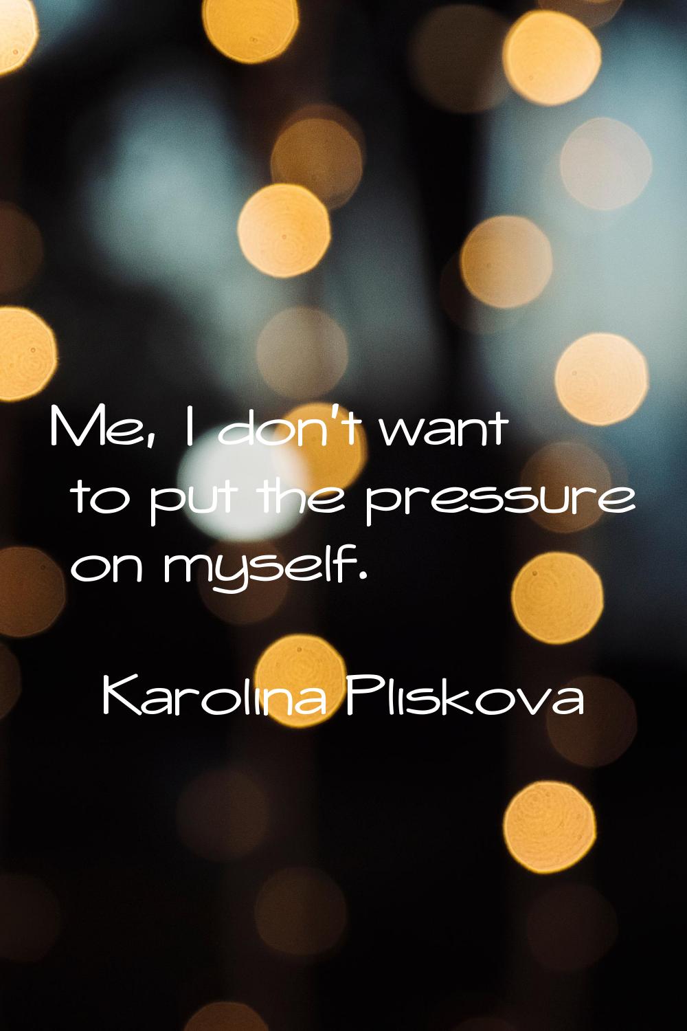 Me, I don't want to put the pressure on myself.