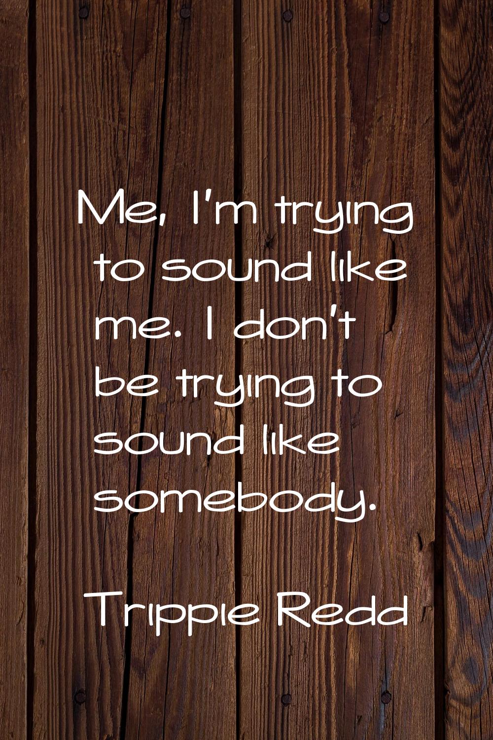 Me, I'm trying to sound like me. I don't be trying to sound like somebody.