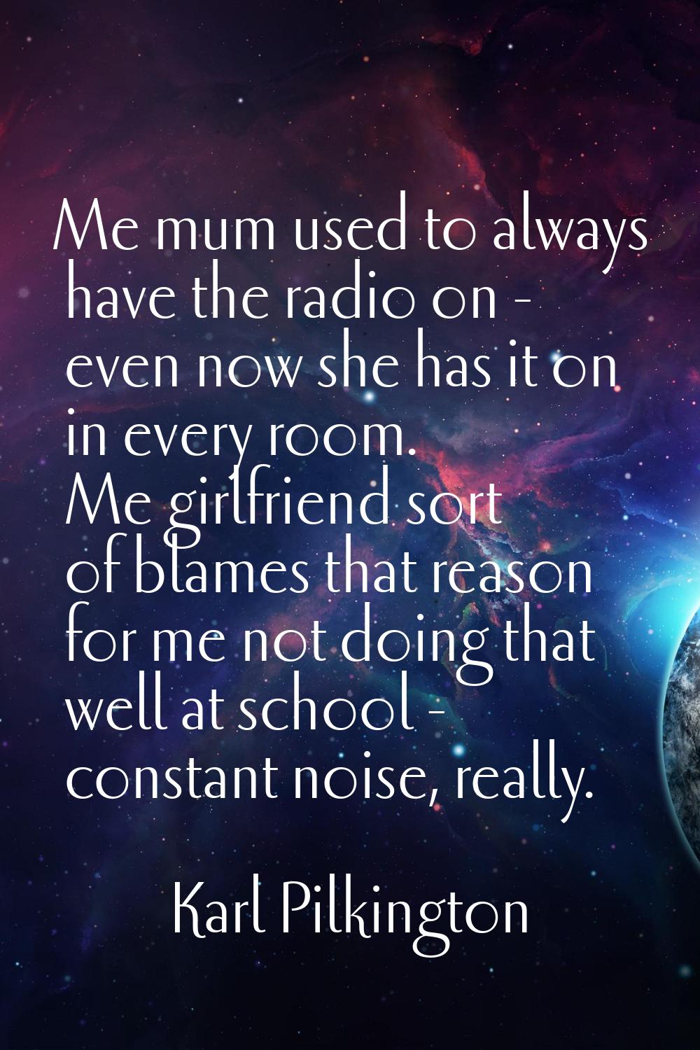 Me mum used to always have the radio on - even now she has it on in every room. Me girlfriend sort 