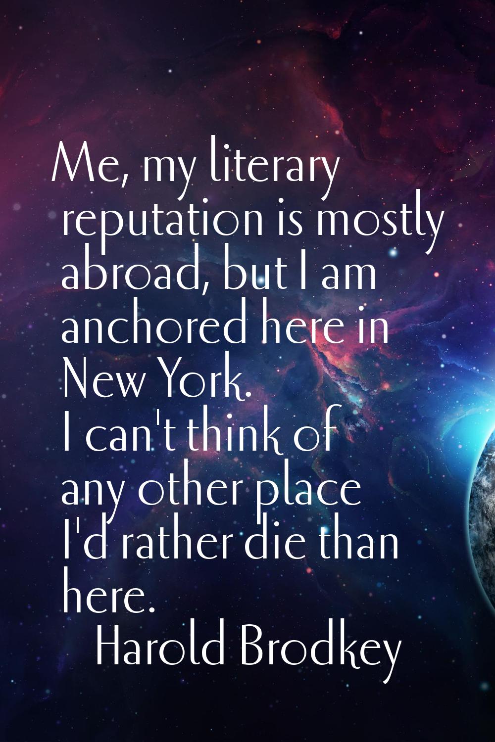 Me, my literary reputation is mostly abroad, but I am anchored here in New York. I can't think of a