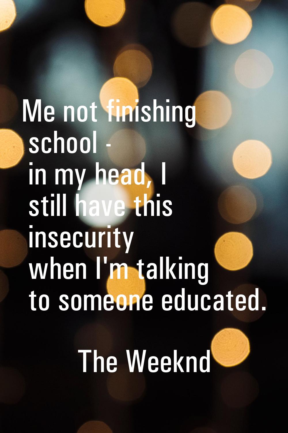 Me not finishing school - in my head, I still have this insecurity when I'm talking to someone educ