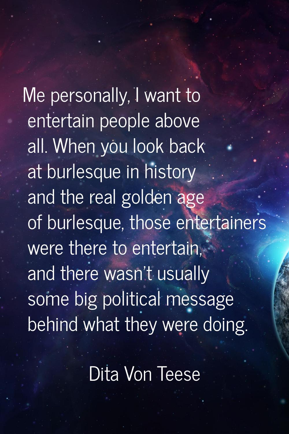 Me personally, I want to entertain people above all. When you look back at burlesque in history and