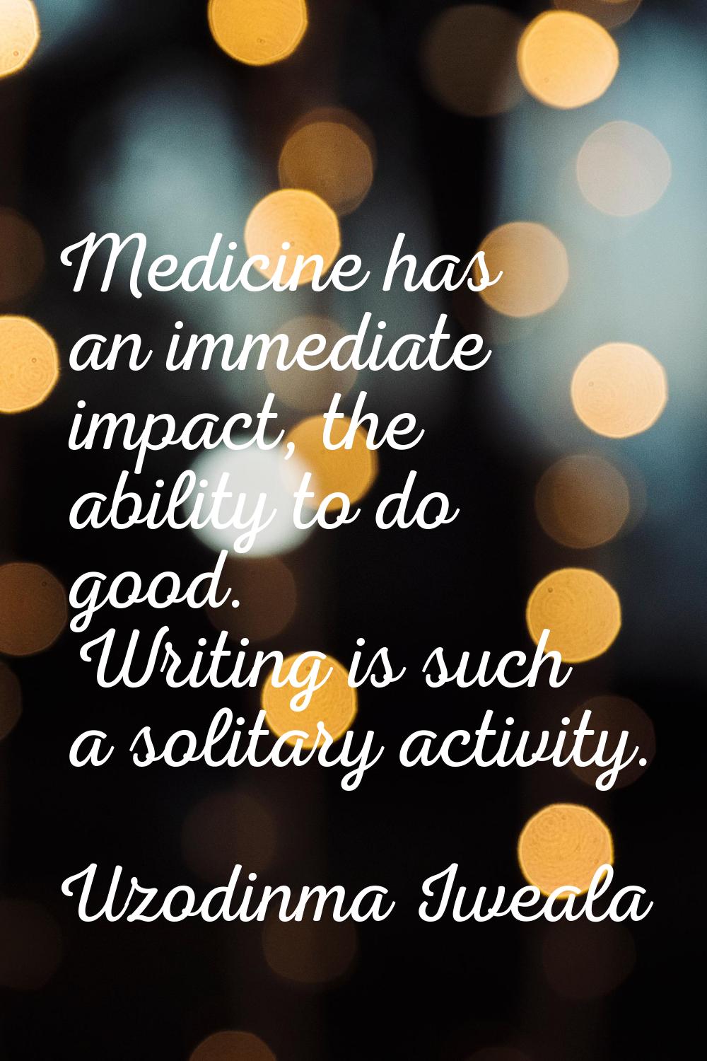 Medicine has an immediate impact, the ability to do good. Writing is such a solitary activity.