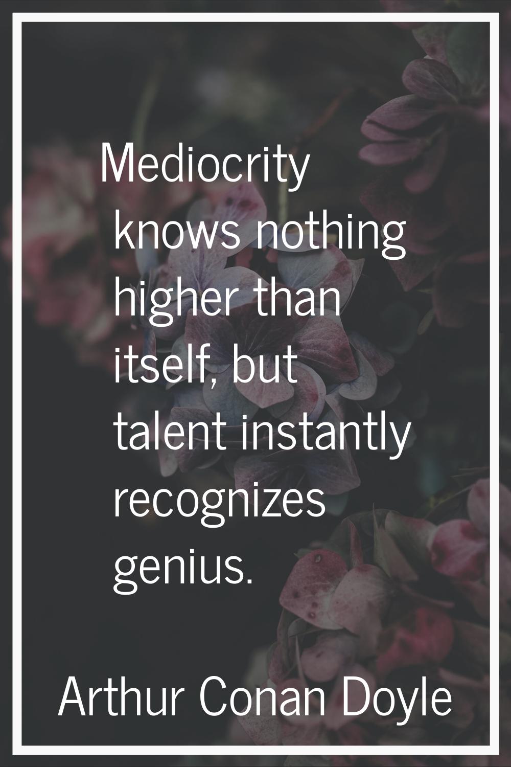 Mediocrity knows nothing higher than itself, but talent instantly recognizes genius.