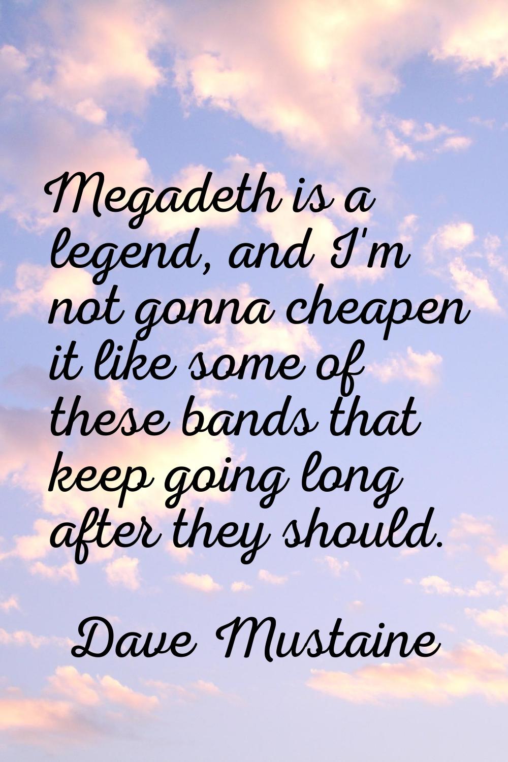 Megadeth is a legend, and I'm not gonna cheapen it like some of these bands that keep going long af