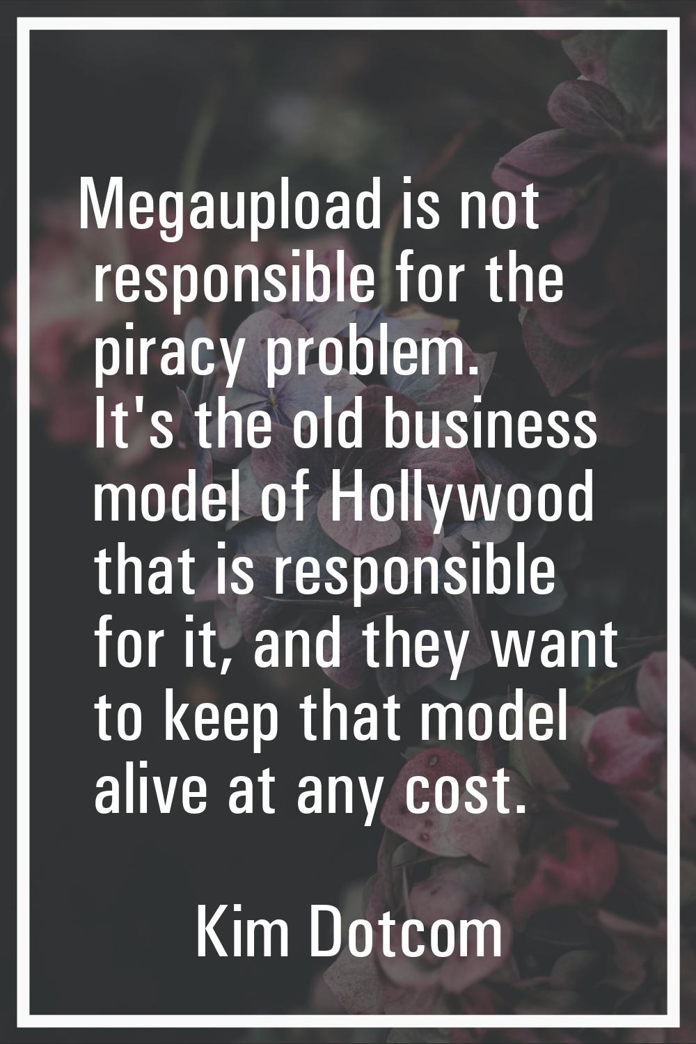 Megaupload is not responsible for the piracy problem. It's the old business model of Hollywood that