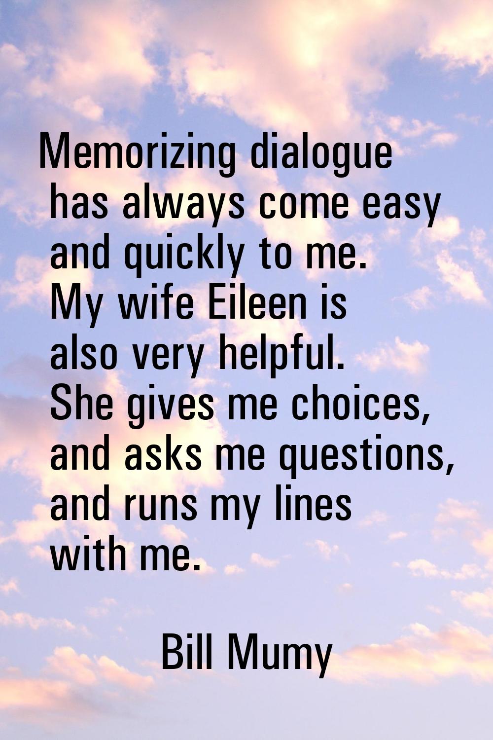 Memorizing dialogue has always come easy and quickly to me. My wife Eileen is also very helpful. Sh