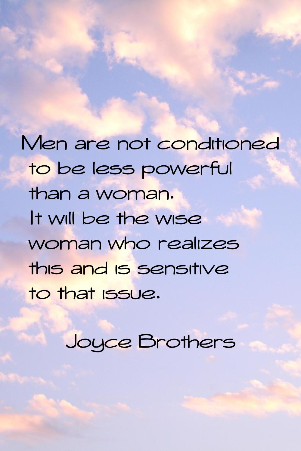 Men are not conditioned to be less powerful than a woman. It will be the wise woman who realizes th