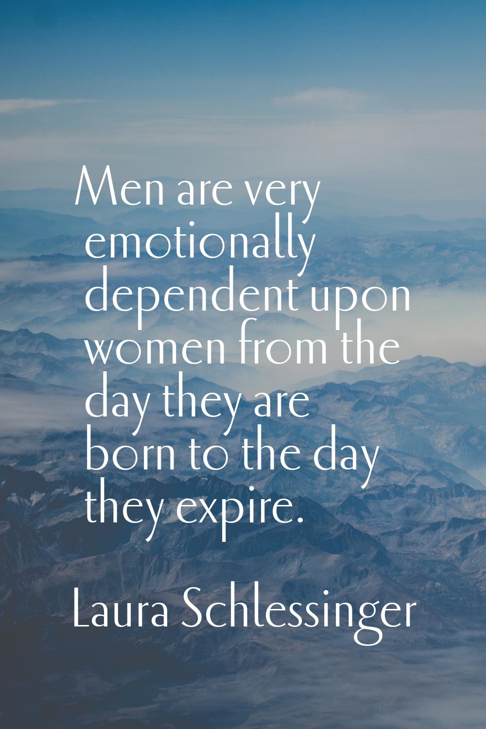 Men are very emotionally dependent upon women from the day they are born to the day they expire.