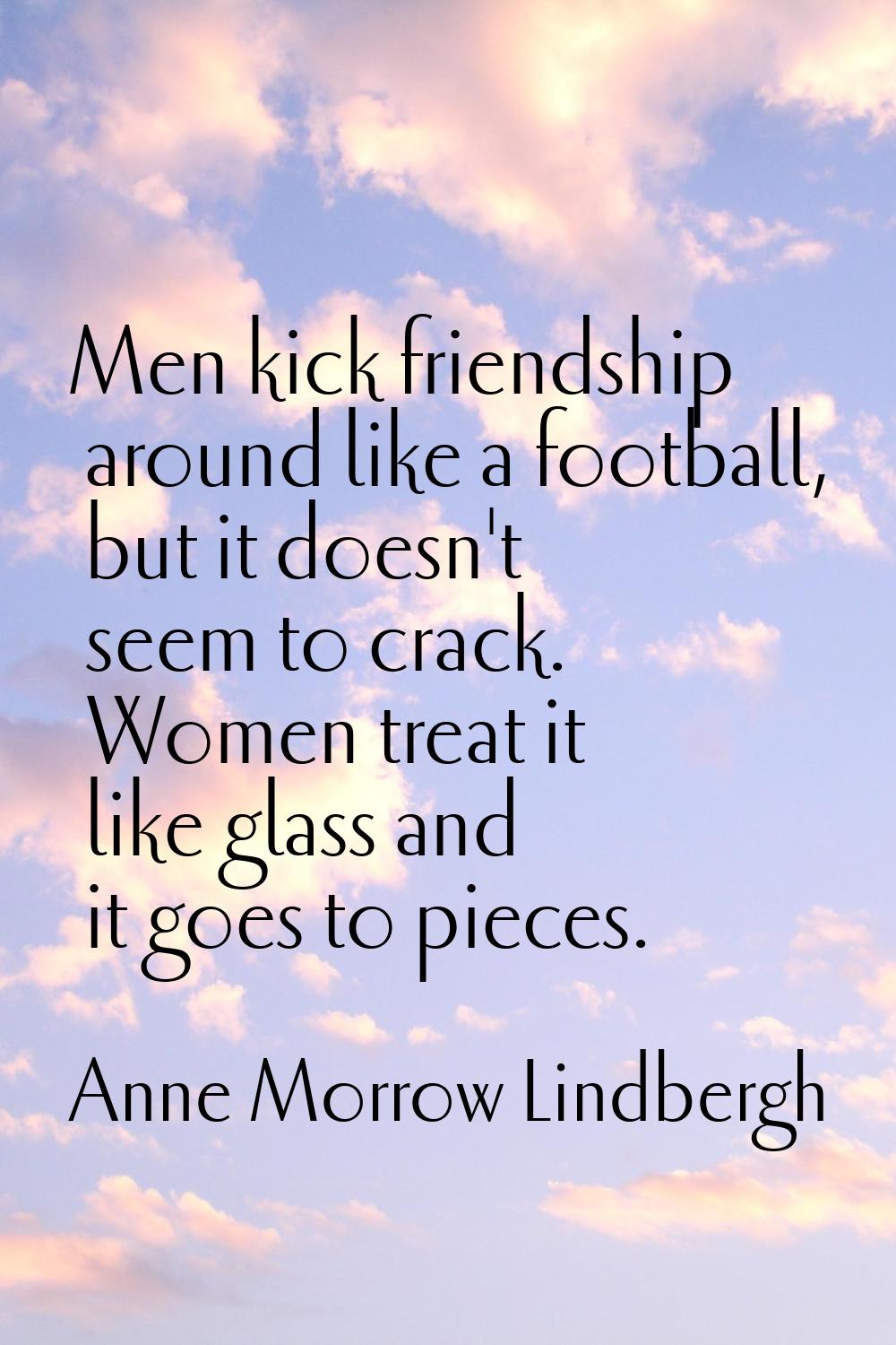 Men kick friendship around like a football, but it doesn't seem to crack. Women treat it like glass