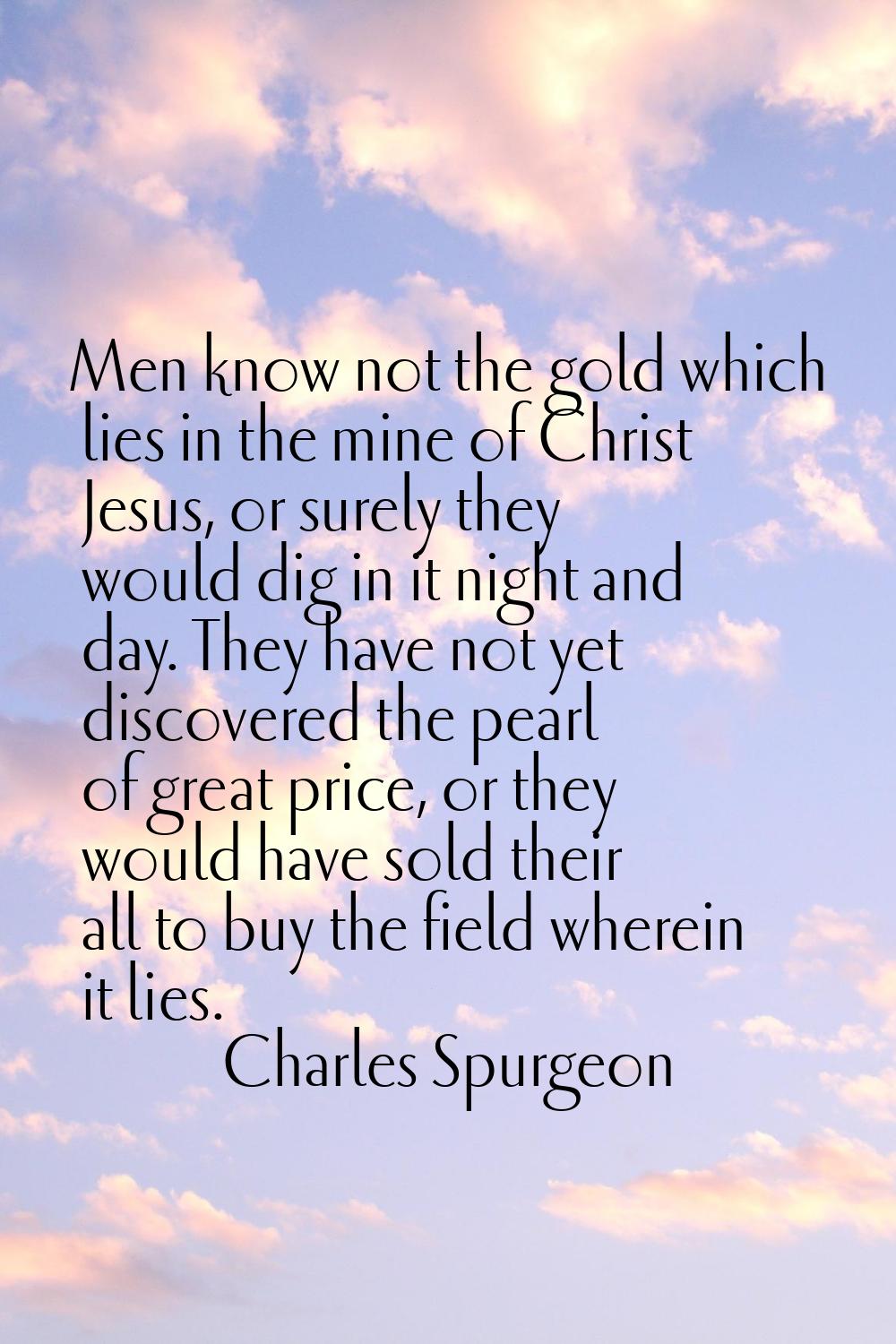 Men know not the gold which lies in the mine of Christ Jesus, or surely they would dig in it night 
