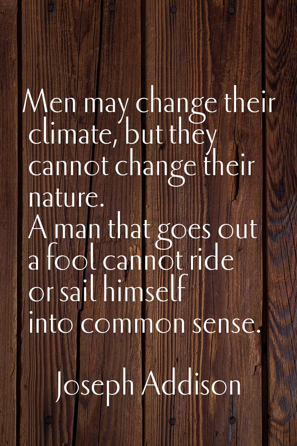 Men may change their climate, but they cannot change their nature. A man that goes out a fool canno