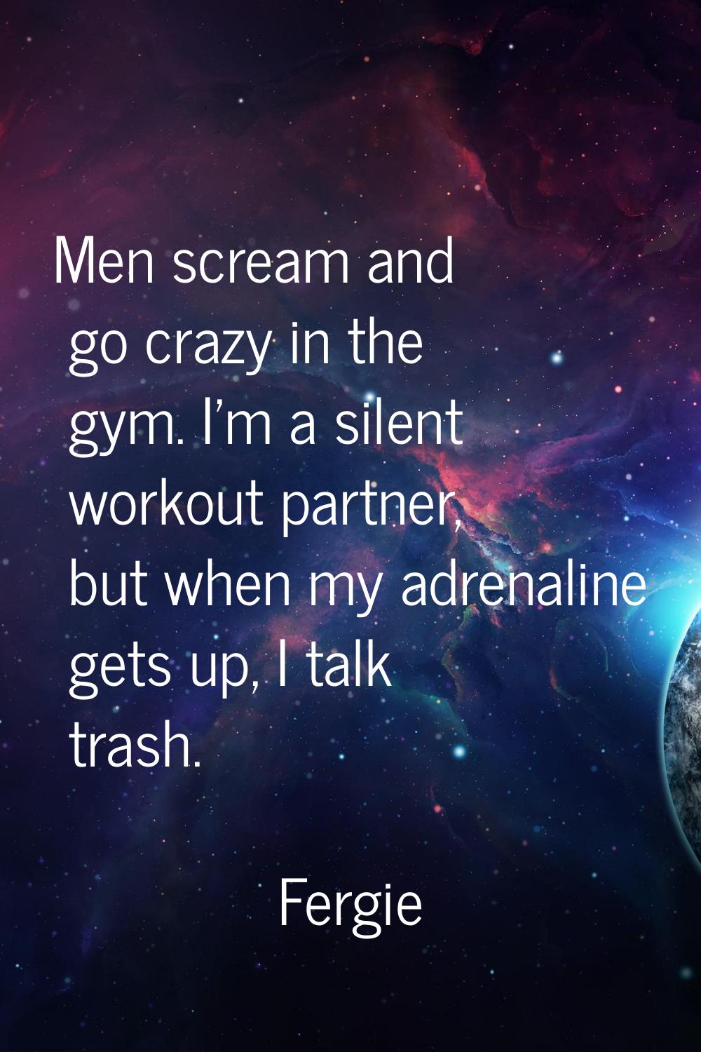 Men scream and go crazy in the gym. I'm a silent workout partner, but when my adrenaline gets up, I