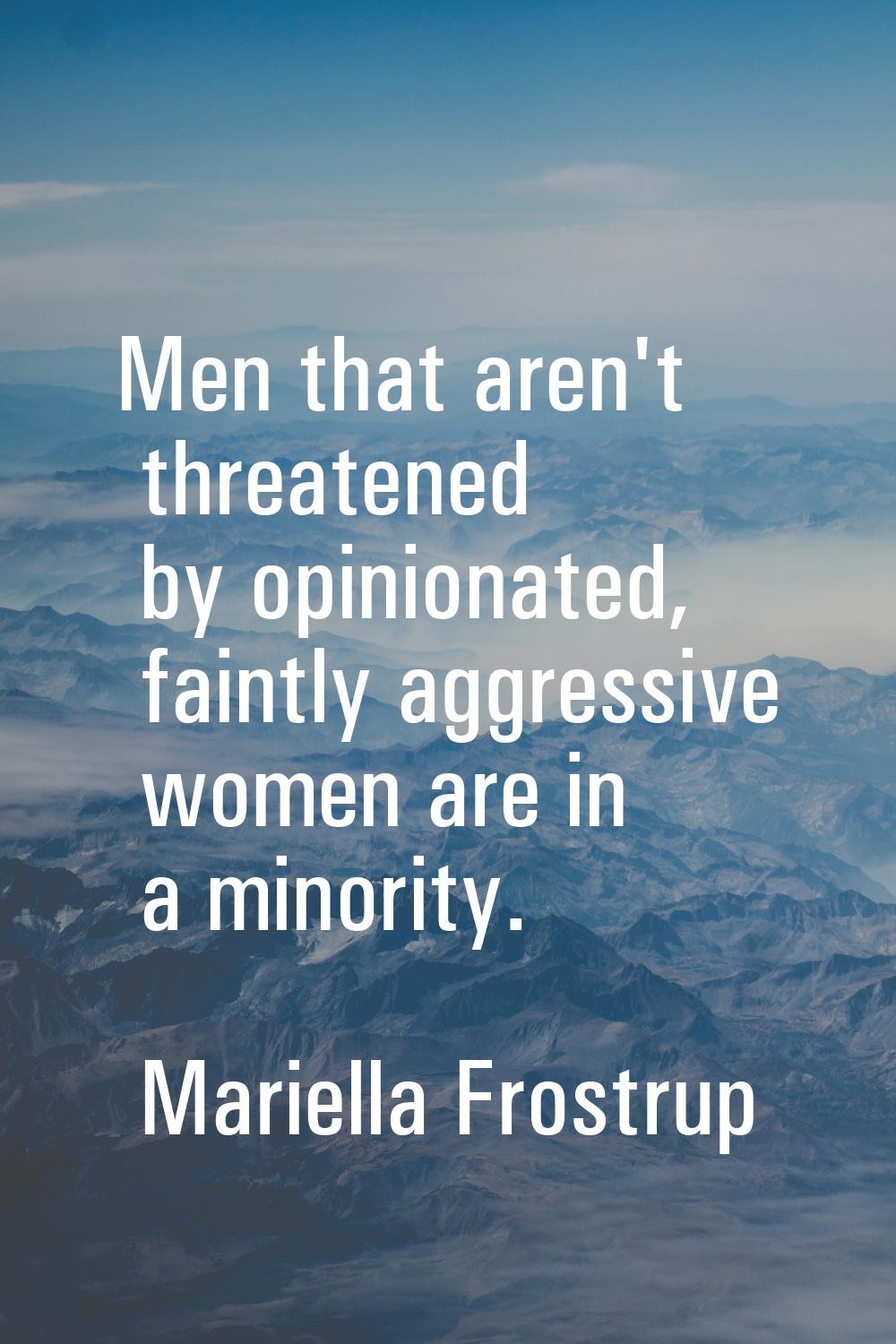 Men that aren't threatened by opinionated, faintly aggressive women are in a minority.