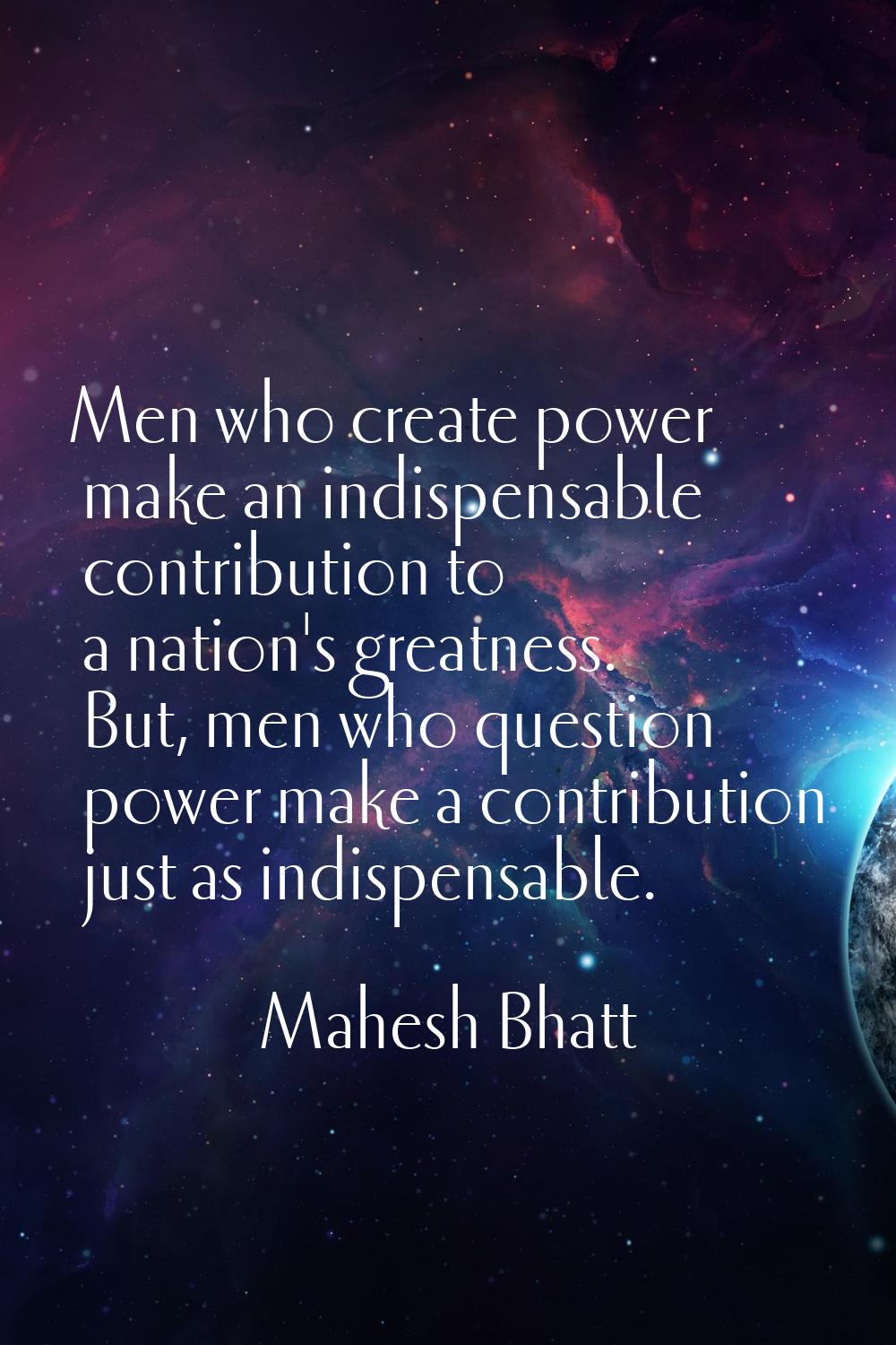 Men who create power make an indispensable contribution to a nation's greatness. But, men who quest