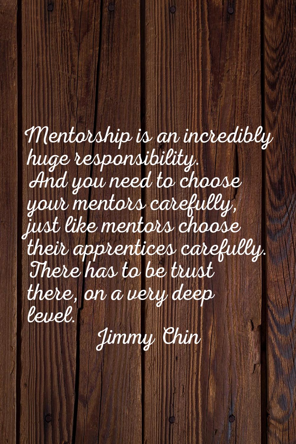 Mentorship is an incredibly huge responsibility. And you need to choose your mentors carefully, jus