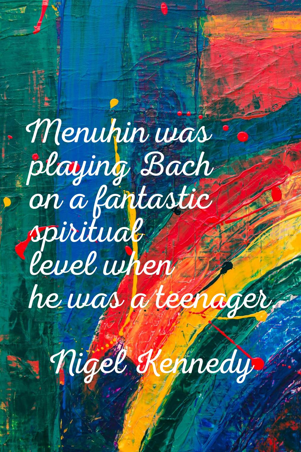 Menuhin was playing Bach on a fantastic spiritual level when he was a teenager.