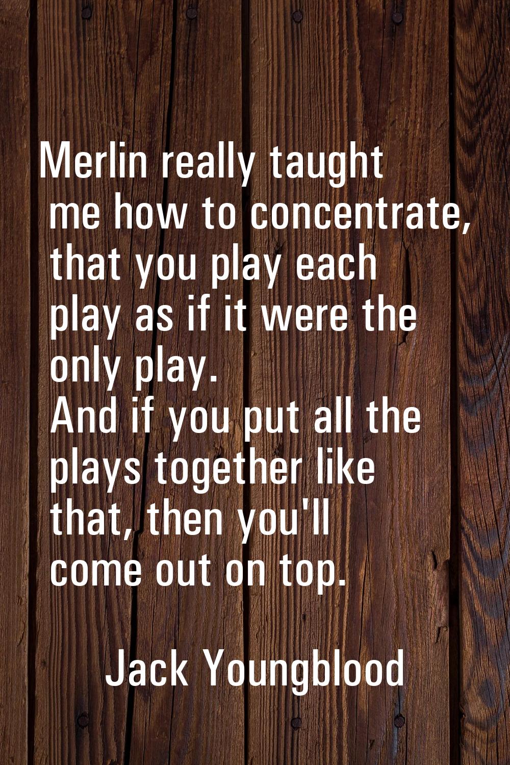 Merlin really taught me how to concentrate, that you play each play as if it were the only play. An
