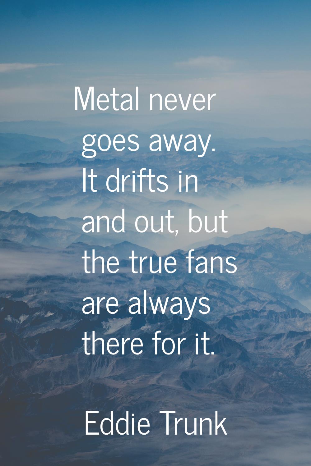 Metal never goes away. It drifts in and out, but the true fans are always there for it.