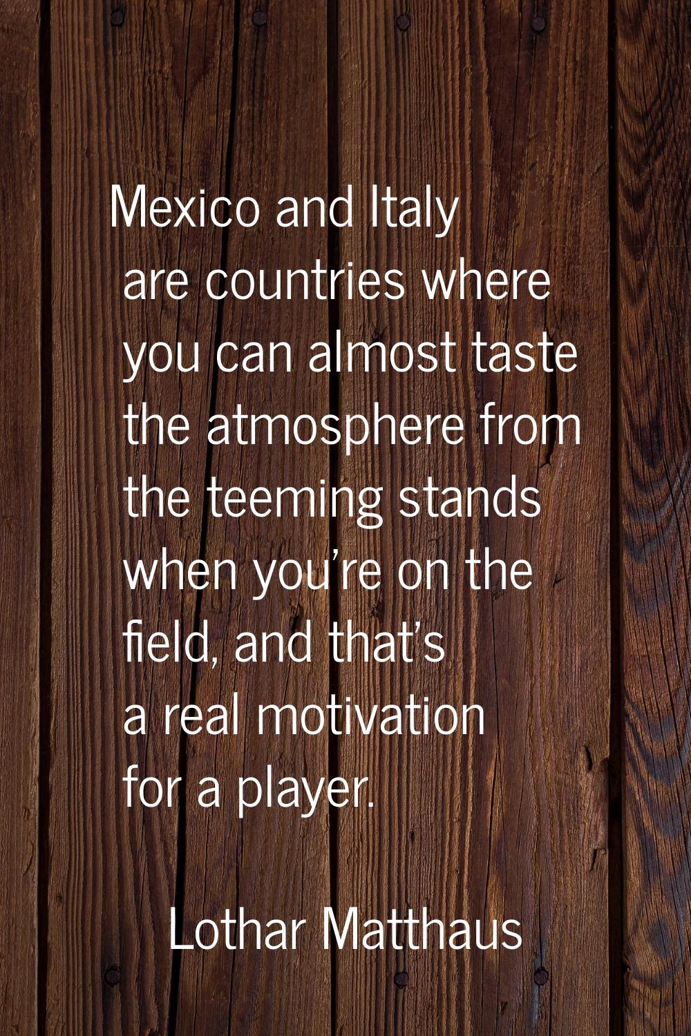 Mexico and Italy are countries where you can almost taste the atmosphere from the teeming stands wh