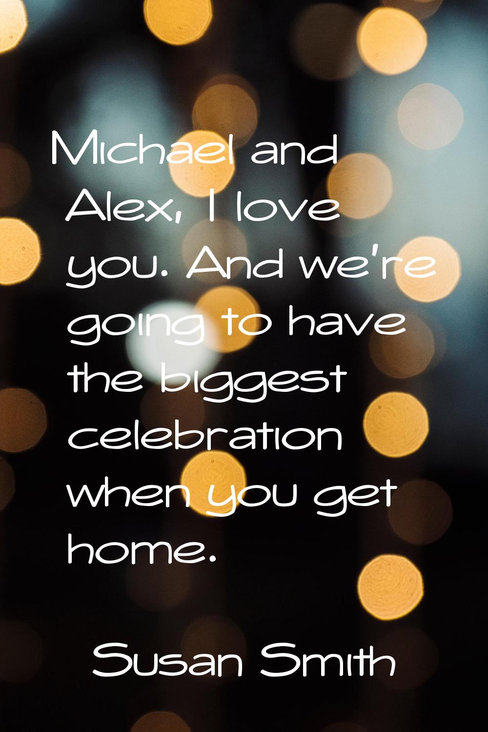 Michael and Alex, I love you. And we're going to have the biggest celebration when you get home.