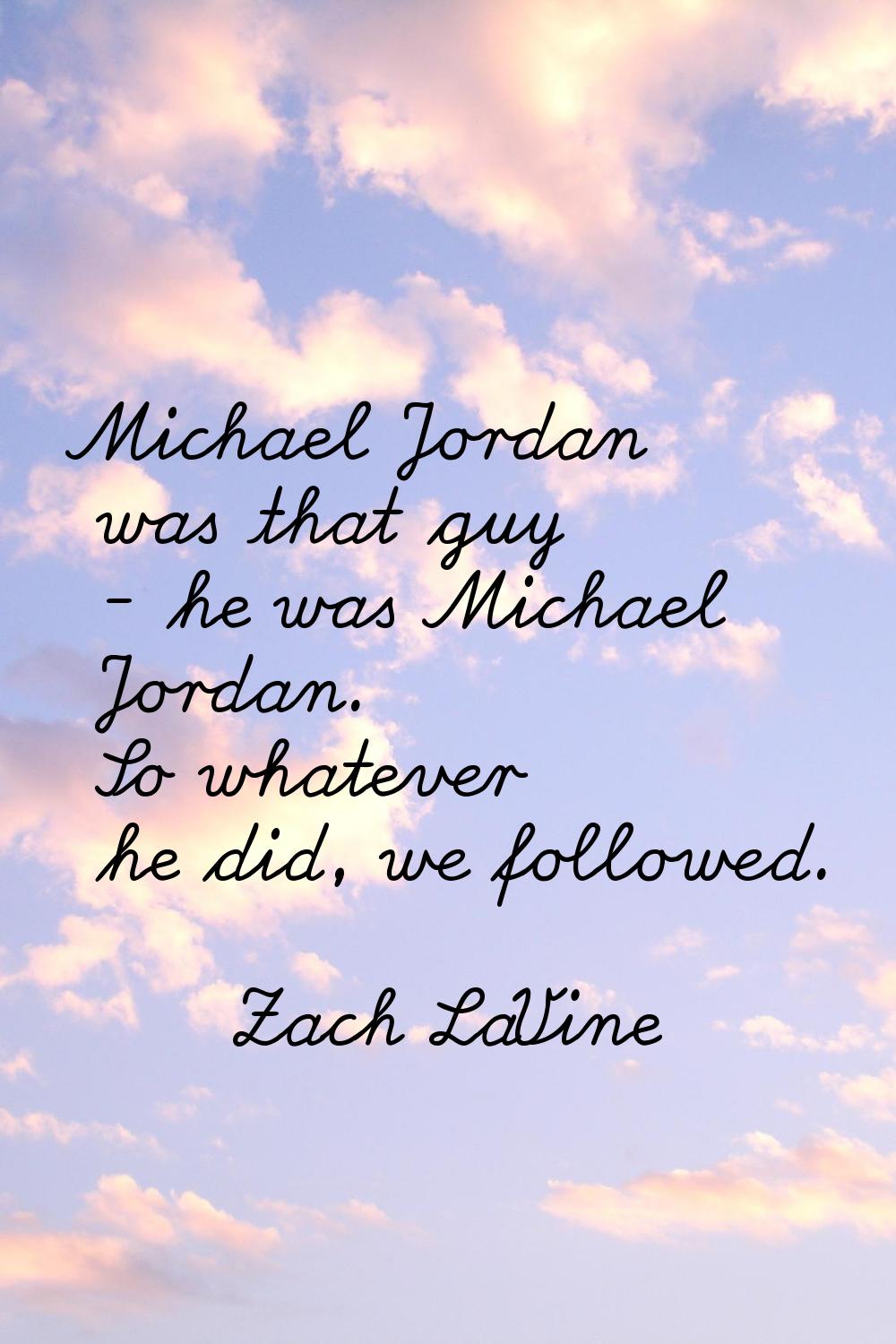 Michael Jordan was that guy - he was Michael Jordan. So whatever he did, we followed.