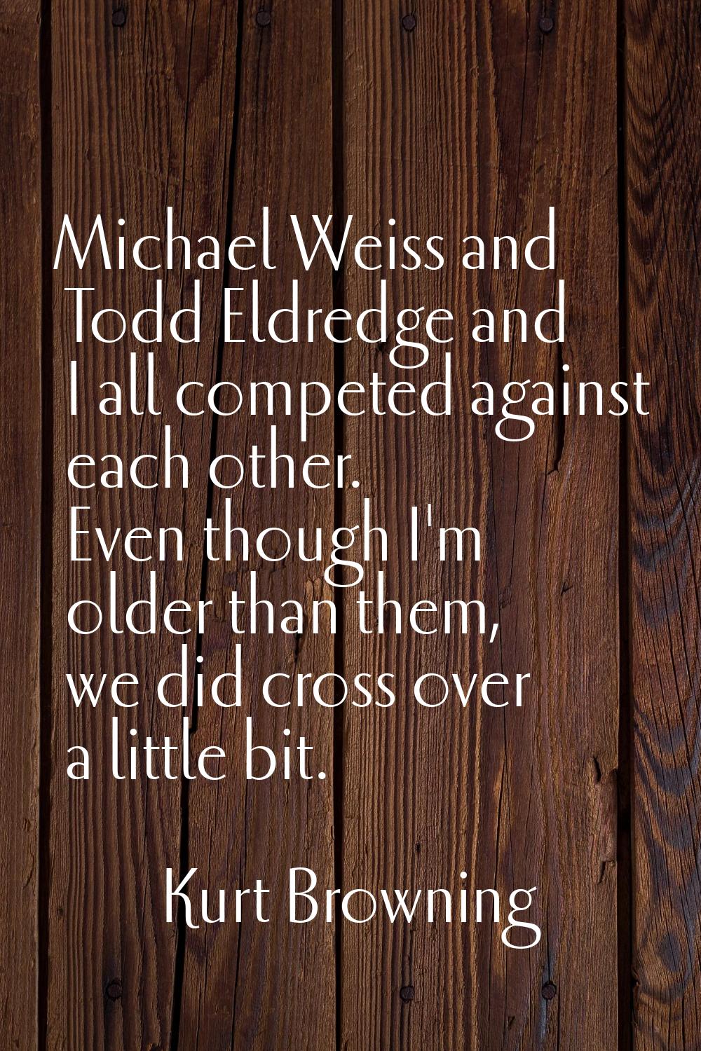 Michael Weiss and Todd Eldredge and I all competed against each other. Even though I'm older than t