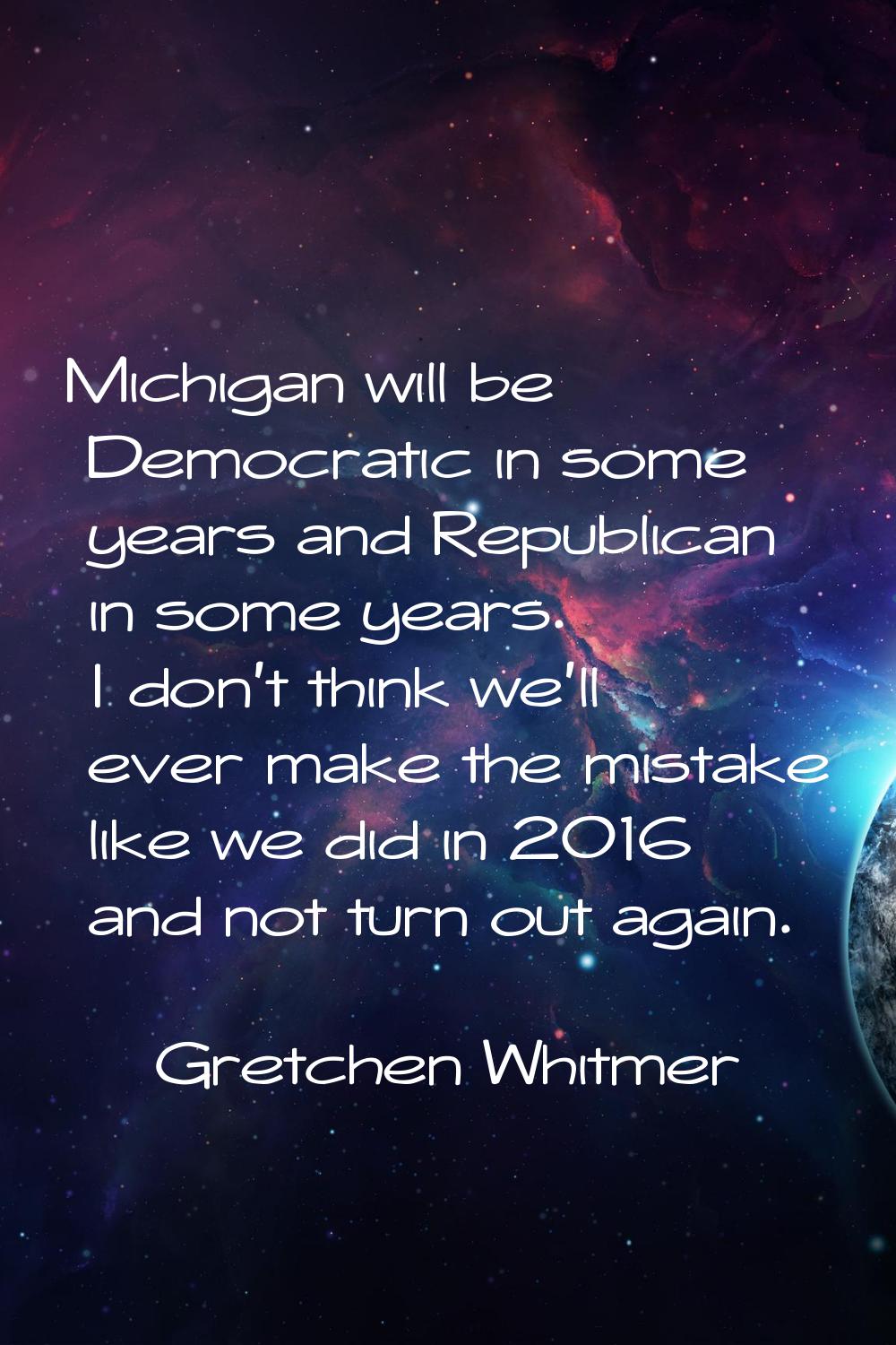Michigan will be Democratic in some years and Republican in some years. I don't think we'll ever ma
