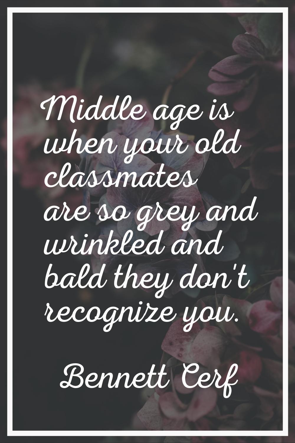Middle age is when your old classmates are so grey and wrinkled and bald they don't recognize you.